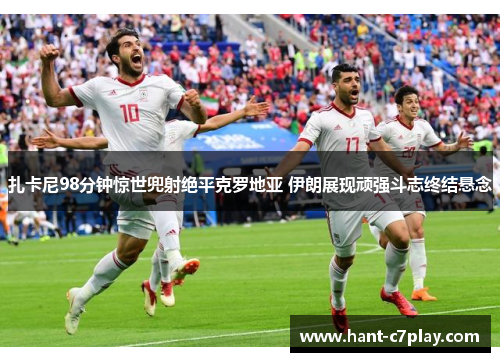 扎卡尼98分钟惊世兜射绝平克罗地亚 伊朗展现顽强斗志终结悬念